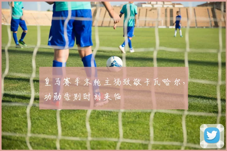 皇马赛季末轮主场致敬卡瓦哈尔，功勋告别时刻来临