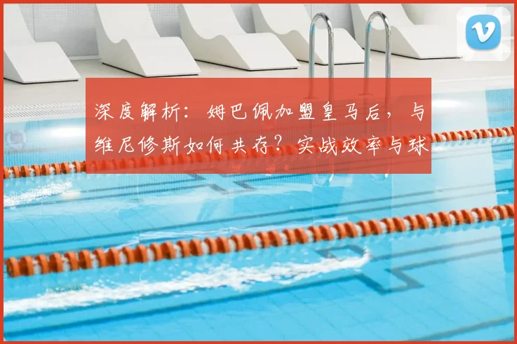 深度解析:姆巴佩加盟皇马后,与维尼修斯如何共存?实战效率与球队胜率变化全览