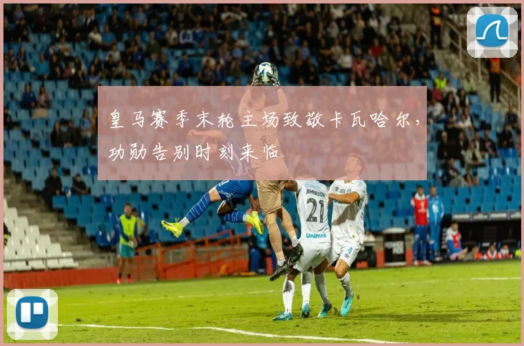 皇马赛季末轮主场致敬卡瓦哈尔，功勋告别时刻来临