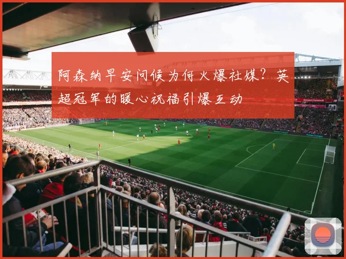 阿森纳早安问候为何火爆社媒？英超冠军的暖心祝福引爆互动