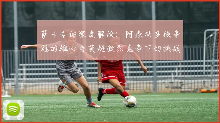 萨卡专访深度解读:阿森纳多线争冠的雄心与英超激烈竞争下的挑战