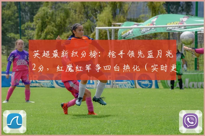 英超最新积分榜：枪手领先蓝月亮2分，红魔红军争四白热化（实时更新）